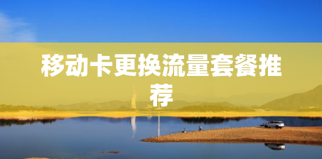 移动卡更换流量套餐推荐 移动卡更换流量套餐推荐